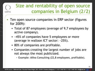 15
Size and rentability of open source
companies in Belgium (2/2)
• Ten open source companies in ERP sector (figures
for 2009):
• Total of 87 employees (average of 9,7 employees by
active company).
• ~45% of companies have 5 employees or more
(average in walloon ICT sector: ~25%).
• 80% of companies are profitable.
• Companies creating the largest number of jobs are
not always the most publicized.
• Example: Alfea Consulting (22,8 employees, profitable).
 