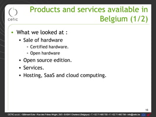 16
Products and services available in
Belgium (1/2)
• What we looked at :
• Sale of hardware
• Certified hardware.
• Open hardware
• Open source edition.
• Services.
• Hosting, SaaS and cloud computing.
 