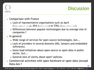 22
Discussion
• Comparison with France
• Lack of representative organisations such as April
(www.april.org), Aful (aful.org) or CNLL (www.cnll.fr).
• Differences between popular technologies due to average size of
companies ?
• In general
• Wide range of services for open source technologies, but...
• Lack of providers in several domains (SIG, lawyers and embedded
softwares).
• Some lead initiatives about open source or open data in public
sector, but...
• General lack of clarity about open* policies.
• Commercial activities with open hardware or open data (except
Data.be) ?
 