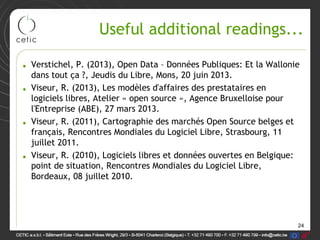 24
Useful additional readings...
• Verstichel, P. (2013), Open Data – Données Publiques: Et la Wallonie
dans tout ça ?, Jeudis du Libre, Mons, 20 juin 2013.
• Viseur, R. (2013), Les modèles d'affaires des prestataires en
logiciels libres, Atelier « open source », Agence Bruxelloise pour
l'Entreprise (ABE), 27 mars 2013.
• Viseur, R. (2011), Cartographie des marchés Open Source belges et
français, Rencontres Mondiales du Logiciel Libre, Strasbourg, 11
juillet 2011.
• Viseur, R. (2010), Logiciels libres et données ouvertes en Belgique:
point de situation, Rencontres Mondiales du Logiciel Libre,
Bordeaux, 08 juillet 2010.
 