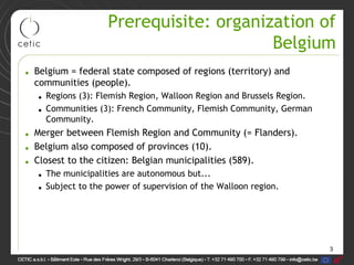 3
Prerequisite: organization of
Belgium
• Belgium = federal state composed of regions (territory) and
communities (people).
• Regions (3): Flemish Region, Walloon Region and Brussels Region.
• Communities (3): French Community, Flemish Community, German
Community.
• Merger between Flemish Region and Community (= Flanders).
• Belgium also composed of provinces (10).
• Closest to the citizen: Belgian municipalities (589).
• The municipalities are autonomous but...
• Subject to the power of supervision of the Walloon region.
 