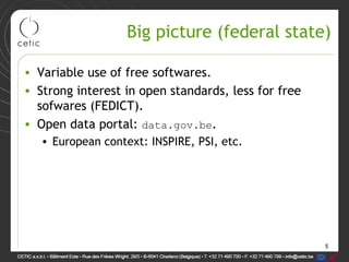 5
Big picture (federal state)
• Variable use of free softwares.
• Strong interest in open standards, less for free
sofwares (FEDICT).
• Open data portal: data.gov.be.
• European context: INSPIRE, PSI, etc.
 