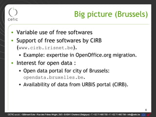 6
Big picture (Brussels)
• Variable use of free softwares
• Support of free softwares by CIRB
(www.cirb.irisnet.be).
• Example: expertise in OpenOffice.org migration.
• Interest for open data :
• Open data portal for city of Brussels:
opendata.bruxelles.be.
• Availability of data from URBIS portal (CIRB).
 