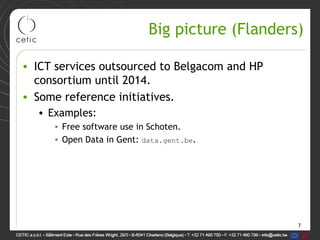 7
Big picture (Flanders)
• ICT services outsourced to Belgacom and HP
consortium until 2014.
• Some reference initiatives.
• Examples:
• Free software use in Schoten.
• Open Data in Gent: data.gent.be.
 