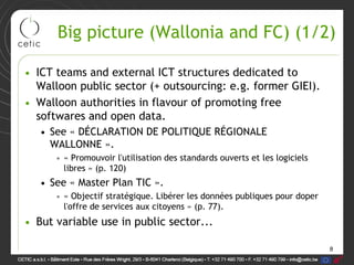 8
Big picture (Wallonia and FC) (1/2)
• ICT teams and external ICT structures dedicated to
Walloon public sector (+ outsourcing: e.g. former GIEI).
• Walloon authorities in flavour of promoting free
softwares and open data.
• See « DÉCLARATION DE POLITIQUE RÉGIONALE
WALLONNE ».
• « Promouvoir l'utilisation des standards ouverts et les logiciels
libres » (p. 120)
• See « Master Plan TIC ».
• « Objectif stratégique. Libérer les données publiques pour doper
l'offre de services aux citoyens » (p. 77).
• But variable use in public sector...
 