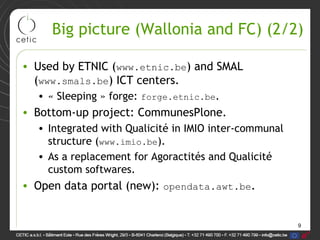 9
Big picture (Wallonia and FC) (2/2)
• Used by ETNIC (www.etnic.be) and SMAL
(www.smals.be) ICT centers.
• « Sleeping » forge: forge.etnic.be.
• Bottom-up project: CommunesPlone.
• Integrated with Qualicité in IMIO inter-communal
structure (www.imio.be).
• As a replacement for Agoractités and Qualicité
custom softwares.
• Open data portal (new): opendata.awt.be.
 