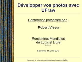 Développer vos photos avec
UFraw
Conférence présentée par :
Robert Viseur
Rencontres Mondiales
du Logiciel Libre
(rmll.info)
Bruxelles, 11 juillet 2013
Ce support de présentation est diffusé sous licence CC-BY-ND.
 