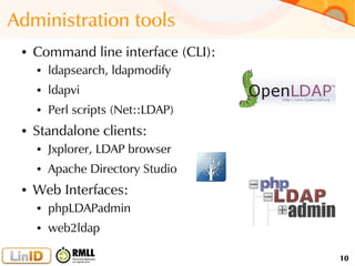 10
Administration tools
● Command line interface (CLI):
● ldapsearch, ldapmodify
● ldapvi
● Perl scripts (Net::LDAP)
● Standalone clients:
● Jxplorer, LDAP browser
● Apache Directory Studio
● Web Interfaces:
● phpLDAPadmin
● web2ldap
 