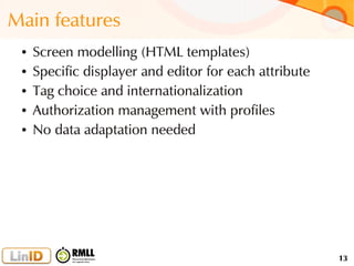 13
Main features
● Screen modelling (HTML templates)
● Specific displayer and editor for each attribute
● Tag choice and internationalization
● Authorization management with profiles
● No data adaptation needed
 