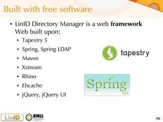 16
Built with free software
● LinID Directory Manager is a web framework
Web built upon:
● Tapestry 5
● Spring, Spring LDAP
● Maven
● Xstream
● Rhino
● Ehcache
● jQuery, jQuery UI
 