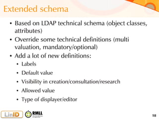 18
Extended schema
● Based on LDAP technical schema (object classes,
attributes)
● Override some technical definitions (multi
valuation, mandatory/optional)
● Add a lot of new definitions:
● Labels
● Default value
● Visibility in creation/consultation/research
● Allowed value
● Type of displayer/editor
 