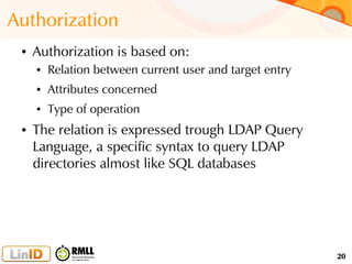 20
Authorization
● Authorization is based on:
● Relation between current user and target entry
● Attributes concerned
● Type of operation
● The relation is expressed trough LDAP Query
Language, a specific syntax to query LDAP
directories almost like SQL databases
 