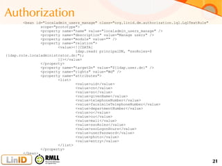 21
Authorization
<bean id="localadmin_users_manage" class="org.linid.dm.authorization.lql.LqlTextRule"
scope="prototype">
<property name="name" value="localadmin_users_manage" />
<property name="description" value="Manage users" />
<property name="module" value="" />
<property name="relation">
<value><![CDATA[
ldap.read( principalDN, "ssoRoles=$
{ldap.role.localadministrator.dn}");
]]></value>
</property>
<property name="targetDn" value="${ldap.user.dn}" />
<property name="rights" value="Wd" />
<property name="attributes">
<list>
<value>uid</value>
<value>cn</value>
<value>sn</value>
<value>givenName</value>
<value>telephoneNumber</value>
<value>facsimileTelephoneNumber</value>
<value>departmentNumber</value>
<value>o</value>
<value>ou</value>
<value>mail</value>
<value>ssoRoles</value>
<value>ssoLogonHours</value>
<value>userPassword</value>
<value>photo</value>
<value>entry</value>
</list>
</property>
</bean>
 