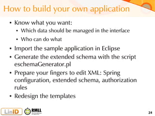 24
How to build your own application
● Know what you want:
● Which data should be managed in the interface
● Who can do what
● Import the sample application in Eclipse
● Generate the extended schema with the script
eschemaGenerator.pl
● Prepare your fingers to edit XML: Spring
configuration, extended schema, authorization
rules
● Redesign the templates
 