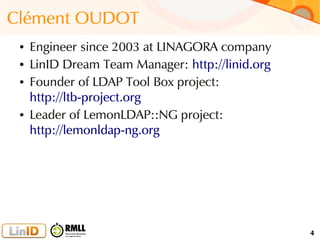 4
Clément OUDOT
● Engineer since 2003 at LINAGORA company
● LinID Dream Team Manager: http://linid.org
● Founder of LDAP Tool Box project:
http://ltb-project.org
● Leader of LemonLDAP::NG project:
http://lemonldap-ng.org
 