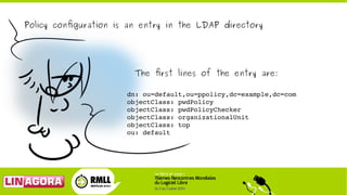Policy configuration is an entry in the LDAP directory
The first lines of the entry are:
dn: ou=default,ou=ppolicy,dc=exam...