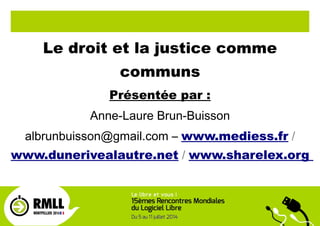Le droit et la justice comme
communs
Présentée par :
Anne-Laure Brun-Buisson
albrunbuisson@gmail.com – www.mediess.fr /
www.dunerivealautre.net / www.sharelex.org
 