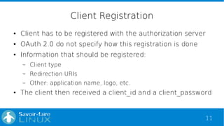 11
Client Registration
● Client has to be registered with the authorization server
● OAuth 2.0 do not specify how this reg...