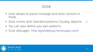 11
Grok
● Grok allows to parse message and store content in
fields
● Grok comes with standard patterns (Syslog, Apache, …)
● You can also define you own patterns
● Grok debugger: http://grokdebug.herokuapp.com/
 