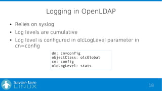 18
Logging in OpenLDAP
● Relies on syslog
● Log levels are cumulative
● Log level is configured in olcLogLevel parameter in
cn=config
dn: cn=config
objectClass: olcGlobal
cn: config
olcLogLevel: stats
 