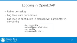 18
Logging in OpenLDAP
● Relies on syslog
● Log levels are cumulative
● Log level is configured in olcLogLevel parameter i...