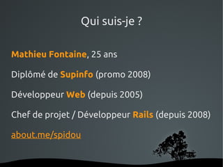 Qui suis-je ?

Mathieu Fontaine, 25 ans

Diplômé de Supinfo (promo 2008)

Développeur Web (depuis 2005)

Chef de projet / Développeur Rails (depuis 2008)

about.me/spidou


                   
 