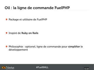 Oil : la ligne de commande FuelPHP


  Package et utilitaire de FuelPHP




  Inspiré de Ruby on Rails




  Philosophie : optionel, ligne de commande pour simplifier le
  développement




                        #FuelRMLL
                                                                 15/29
 