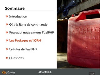 Sommaire
 Introduction

 Oil : la ligne de commande

 Pourquoi nous aimons FuelPHP

 Les Packages et l'ORM

 Le futur de FuelPHP

 Questions



                       #FuelRMLL
                                   24/29
 