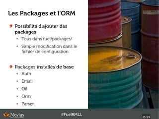 Les Packages et l'ORM
  Possibilité d'ajouter des
  packages
  ●   Tous dans fuel/packages/
  ●   Simple modification dans le
      fichier de configuration


  Packages installés de base
  ●   Auth
  ●   Email
  ●   Oil
  ●   Orm
  ●   Parser

                         #FuelRMLL
                                     25/29
 