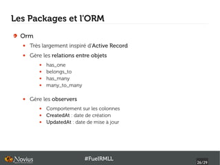 Les Packages et l'ORM
  Orm
  ●   Très largement inspiré d'Active Record
  ●   Gère les relations entre objets
         ●   has_one
         ●   belongs_to
         ●   has_many
         ●   many_to_many

  ●   Gère les observers
         ●   Comportement sur les colonnes
         ●   CreatedAt : date de création
         ●   UpdatedAt : date de mise à jour




                             #FuelRMLL
                                               26/29
 