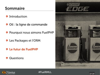 Sommaire
 Introduction

 Oil : la ligne de commande

 Pourquoi nous aimons FuelPHP

 Les Packages et l'ORM

 Le futur de FuelPHP

 Questions



                       #FuelRMLL
                                   27/29
 