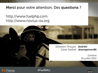 Merci pour votre attention. Des questions ?

http://www.fuelphp.com
http://www.novius-os.org




                              Sébastien Drouyer : @sdrdis
                                  Julian Espérat : @savageman86

                                                         Genève
                                                  10 juillet 2012



                  #FuelRMLL
                                                        29/29
 
