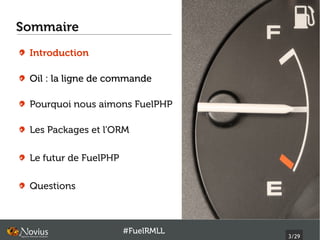 Sommaire
 Introduction

 Oil : la ligne de commande

 Pourquoi nous aimons FuelPHP

 Les Packages et l'ORM

 Le futur de FuelPHP

 Questions



                       #FuelRMLL
                                   3/29
 