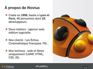À propos de Novius
  Créée en 1996, basée à Lyon et
  Paris, 40 personnes dont 25
  développeurs.

  Deux métiers : agence web,
  édition logicielle.

  Nos clients : Les Échos,
  Cinémathèque Française, FIS...

  Nos technos : web et libres
  uniquement (LAMP, HTML,
  CSS, JS).


                      #FuelRMLL
                                   5/29
 