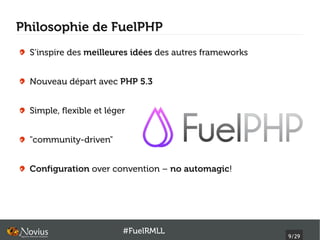 Philosophie de FuelPHP
  S’inspire des meilleures idées des autres frameworks


  Nouveau départ avec PHP 5.3


  Simple, flexible et léger


  "community-driven"


  Configuration over convention – no automagic!




                          #FuelRMLL
                                                         9/29
 
