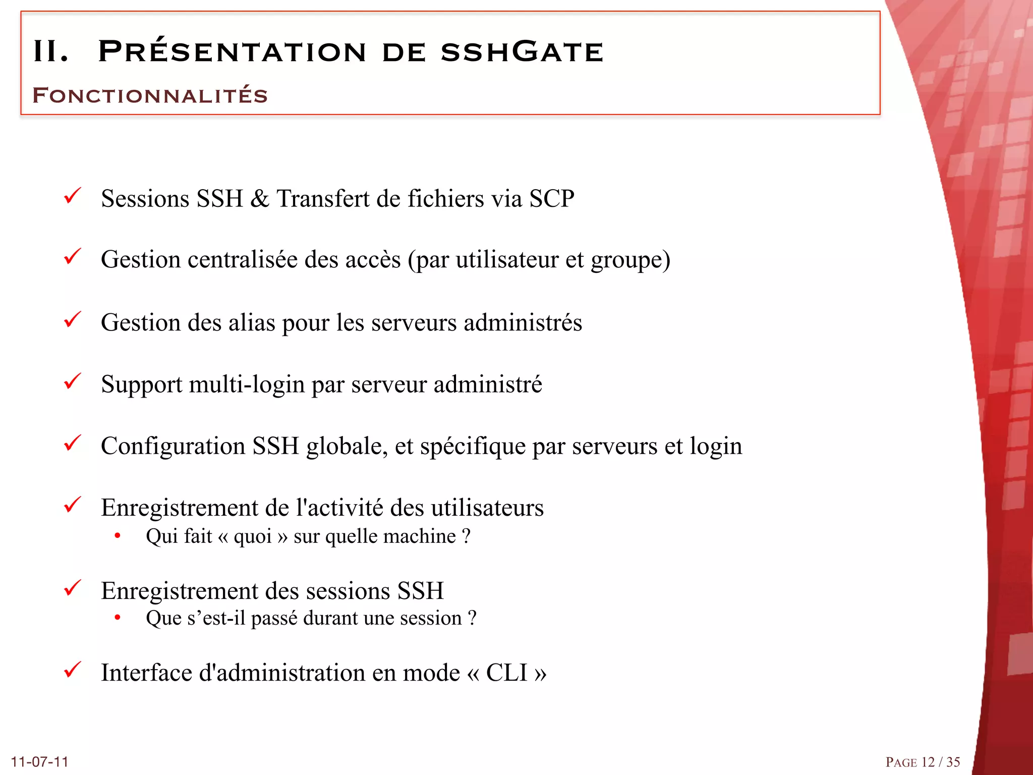 II.  Présentation de sshGate
  Fonctionnalités


       ü  Sessions SSH & Transfert de fichiers via SCP

       ü  Gestion centralisée des accès (par utilisateur et groupe)

       ü  Gestion des alias pour les serveurs administrés

       ü  Support multi-login par serveur administré

       ü  Configuration SSH globale, et spécifique par serveurs et login

       ü  Enregistrement de l'activité des utilisateurs
            •    Qui fait « quoi » sur quelle machine ?

       ü  Enregistrement des sessions SSH
            •    Que s’est-il passé durant une session ?

       ü  Interface d'administration en mode « CLI »


11-07-11
                                                                   PAGE 12 / 35
 