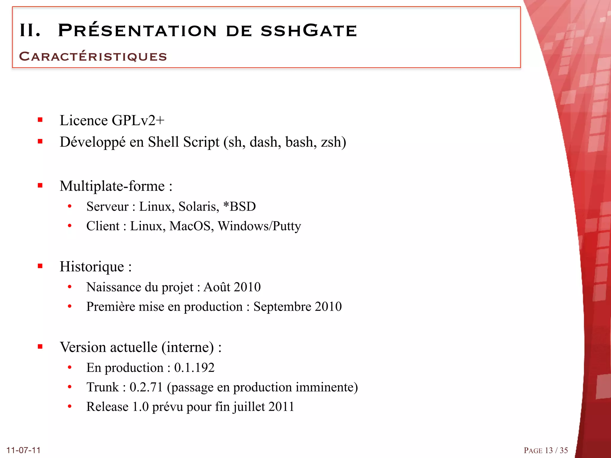 II.  Présentation de sshGate
  Caractéristiques


       §  Licence GPLv2+
       §  Développé en Shell Script (sh, dash, bash, zsh)

       §  Multiplate-forme :
            •  Serveur : Linux, Solaris, *BSD
            •  Client : Linux, MacOS, Windows/Putty


       §  Historique :
            •  Naissance du projet : Août 2010
            •  Première mise en production : Septembre 2010


       §  Version actuelle (interne) :
            •  En production : 0.1.192
            •  Trunk : 0.2.71 (passage en production imminente)
            •  Release 1.0 prévu pour fin juillet 2011


11-07-11
                                                         PAGE 13 / 35
 