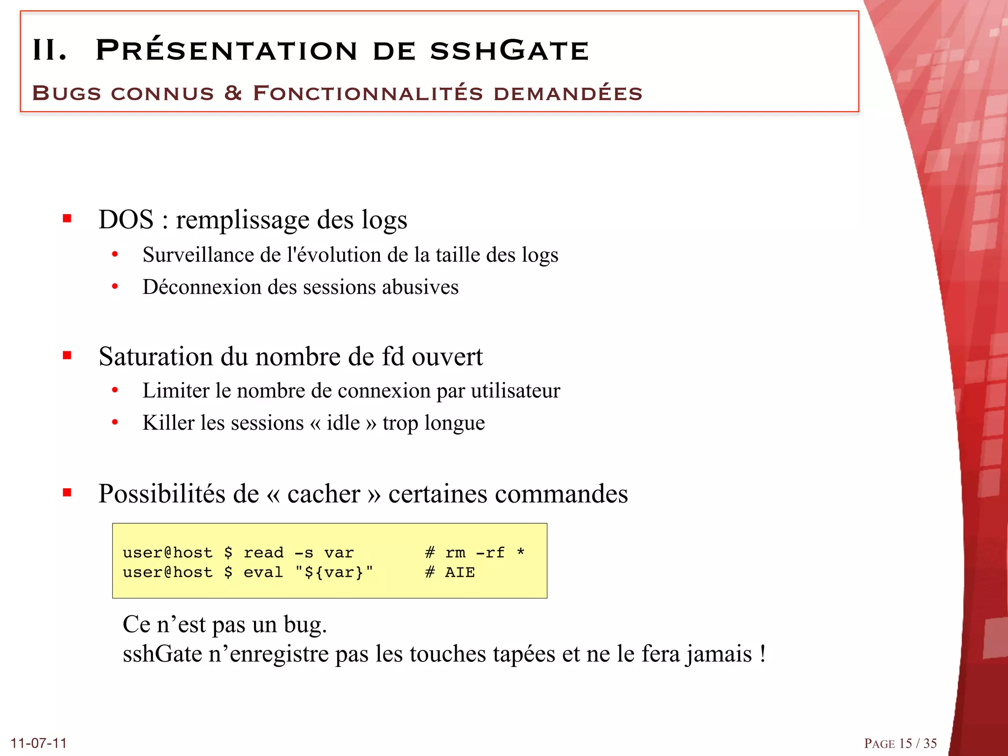 II.  Présentation de sshGate
  Bugs connus & Fonctionnalités demandées



       §  DOS : remplissage des logs
            •  Surveillance de l'évolution de la taille des logs
            •  Déconnexion des sessions abusives


       §  Saturation du nombre de fd ouvert
            •  Limiter le nombre de connexion par utilisateur
            •  Killer les sessions « idle » trop longue


       §  Possibilités de « cacher » certaines commandes
             user@host $ read ­s var #         ## rm ­rf * #
             user@host $ eval "${var}"         ## AIE#


             Ce n’est pas un bug.
             sshGate n’enregistre pas les touches tapées et ne le fera jamais !


11-07-11
                                                                         PAGE 15 / 35
 