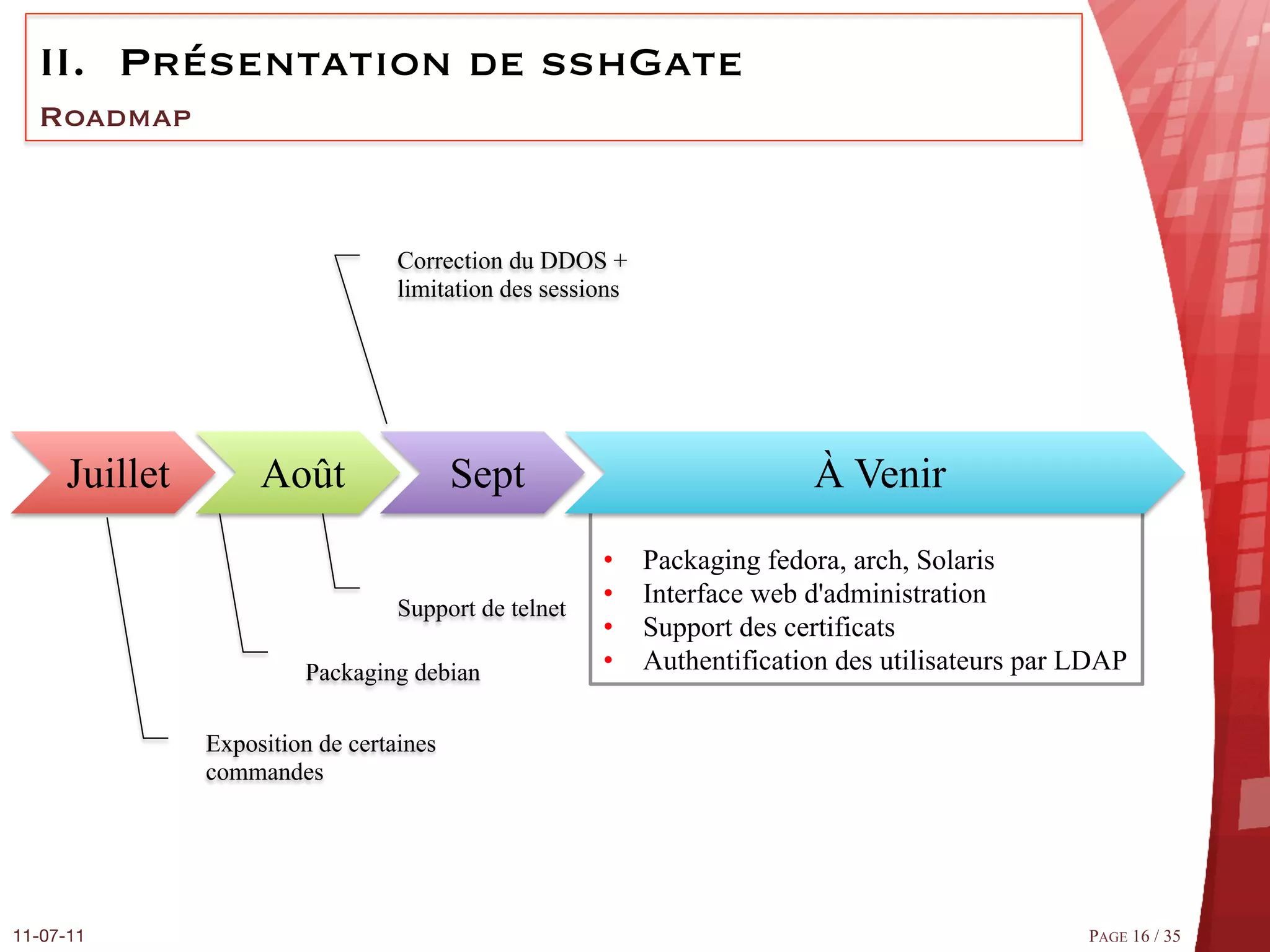 II.  Présentation de sshGate
  Roadmap



                                   Correction du DDOS +
                                   limitation des sessions




      Juillet        Août                 Sept                             À Venir
                                                       •     Packaging fedora, arch, Solaris
                                   Support de telnet
                                                       •     Interface web d'administration
                                                       •     Support des certificats
                         Packaging debian              •     Authentification des utilisateurs par LDAP

                Exposition de certaines
                commandes




11-07-11
                                                                                          PAGE 16 / 35
 
