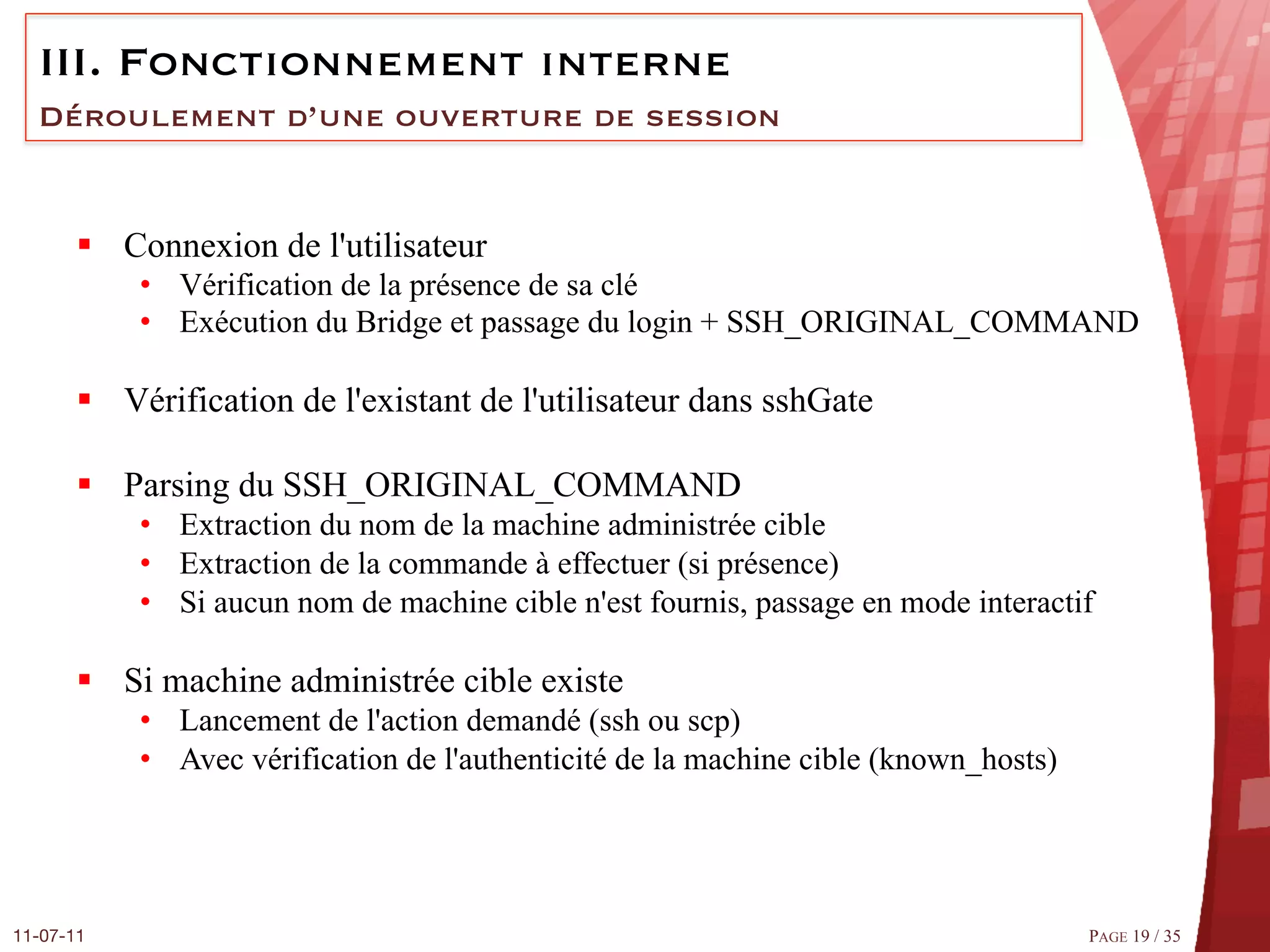 III.  Fonctionnement interne
  Déroulement d’une ouverture de session


       §  Connexion de l'utilisateur
            •  Vérification de la présence de sa clé
            •  Exécution du Bridge et passage du login + SSH_ORIGINAL_COMMAND

       §  Vérification de l'existant de l'utilisateur dans sshGate

       §  Parsing du SSH_ORIGINAL_COMMAND
            •  Extraction du nom de la machine administrée cible
            •  Extraction de la commande à effectuer (si présence)
            •  Si aucun nom de machine cible n'est fournis, passage en mode interactif

       §  Si machine administrée cible existe
            •  Lancement de l'action demandé (ssh ou scp)
            •  Avec vérification de l'authenticité de la machine cible (known_hosts)




11-07-11
                                                                              PAGE 19 / 35
 