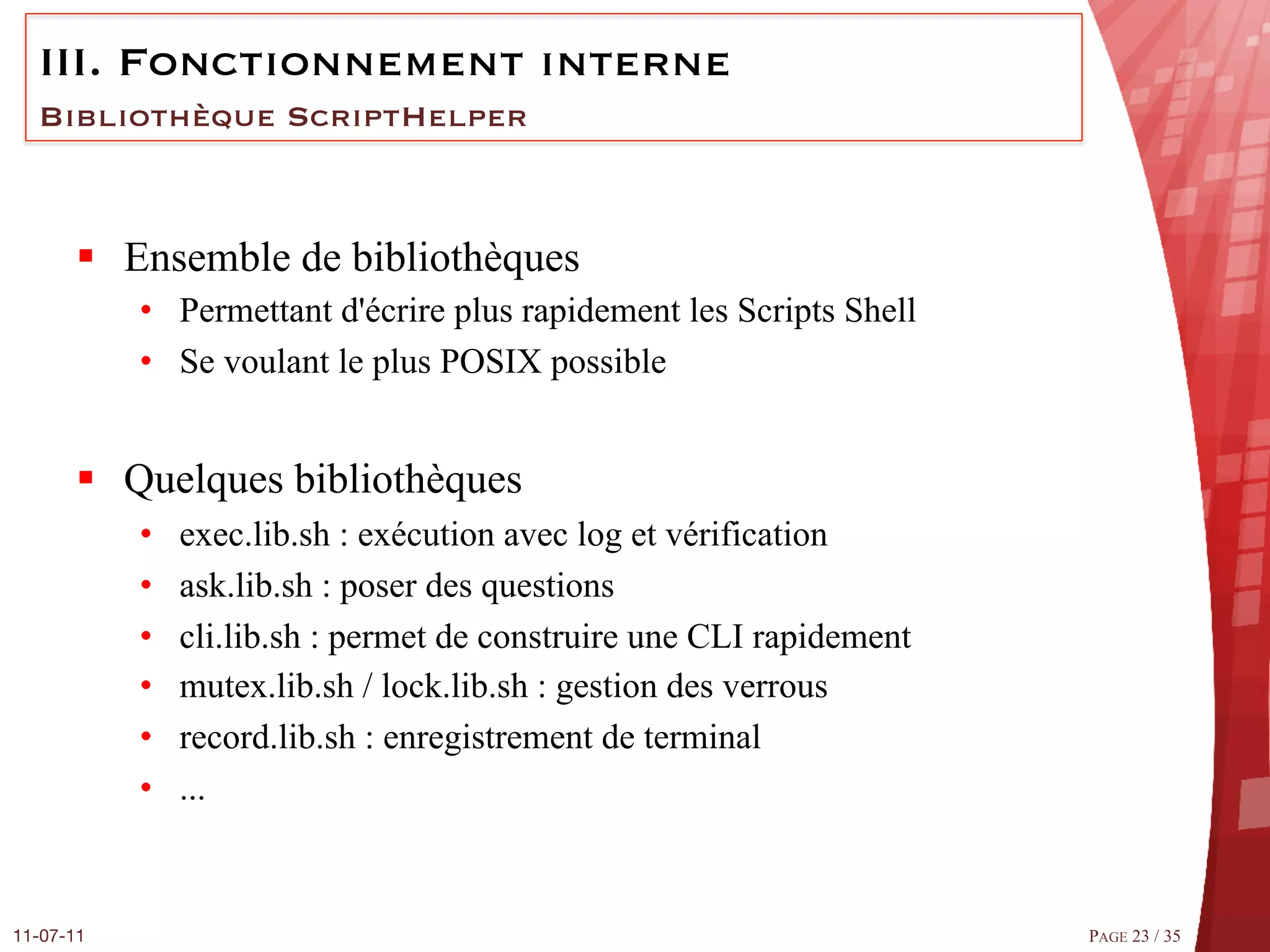 III.  Fonctionnement interne
  Bibliothèque ScriptHelper



       §  Ensemble de bibliothèques
            •  Permettant d'écrire plus rapidement les Scripts Shell
            •  Se voulant le plus POSIX possible


       §  Quelques bibliothèques
            •    exec.lib.sh : exécution avec log et vérification
            •    ask.lib.sh : poser des questions
            •    cli.lib.sh : permet de construire une CLI rapidement
            •    mutex.lib.sh / lock.lib.sh : gestion des verrous
            •    record.lib.sh : enregistrement de terminal
            •    ...



11-07-11
                                                               PAGE 23 / 35
 