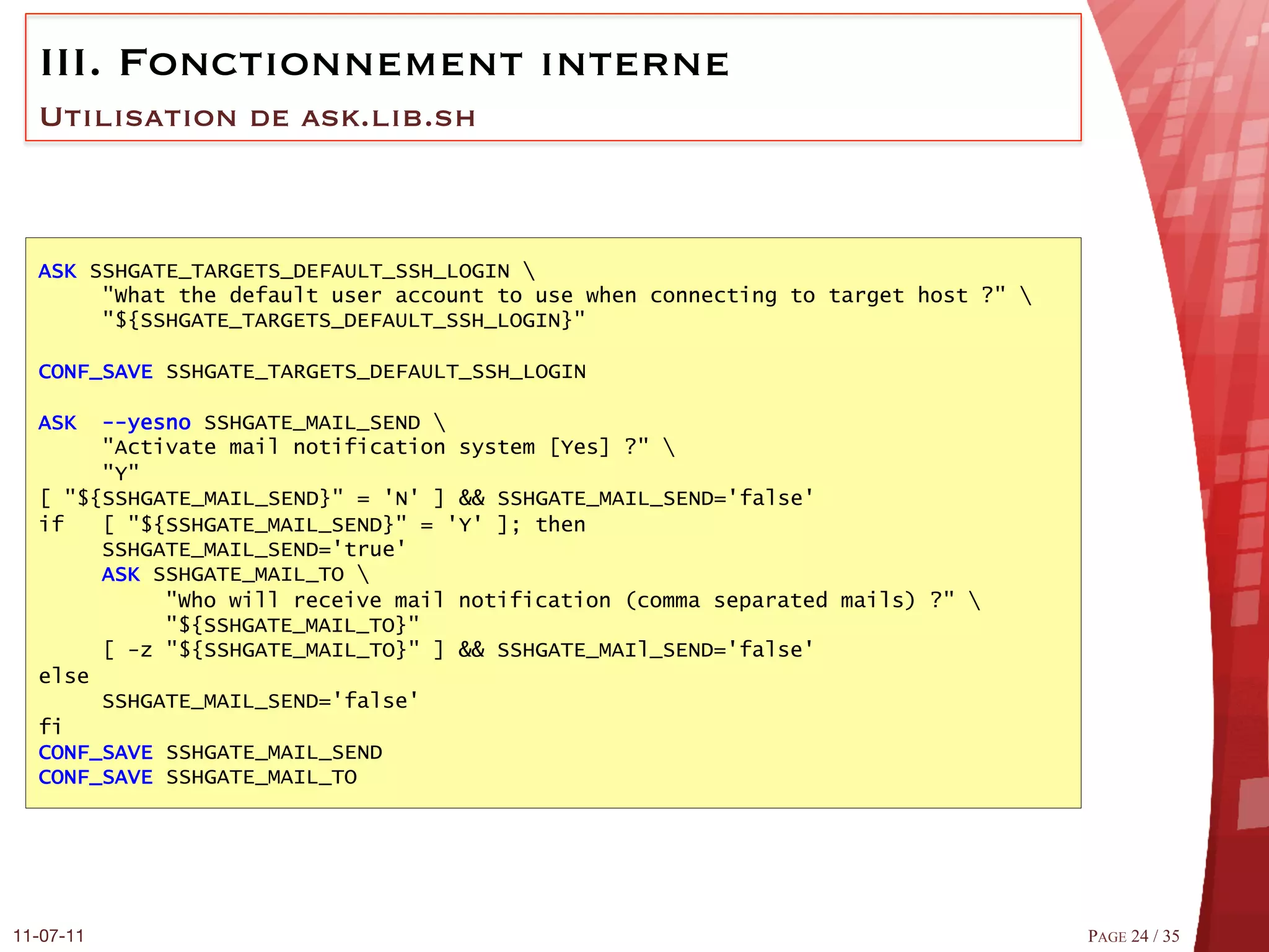 III.  Fonctionnement interne
  Utilisation de ask.lib.sh



  ASK SSHGATE_TARGETS_DEFAULT_SSH_LOGIN 
       "What the default user account to use when connecting to target host ?" 
       "${SSHGATE_TARGETS_DEFAULT_SSH_LOGIN}"

  CONF_SAVE SSHGATE_TARGETS_DEFAULT_SSH_LOGIN

  ASK  ­­yesno SSHGATE_MAIL_SEND 
       "Activate mail notification system [Yes] ?" 
       "Y"
  [ "${SSHGATE_MAIL_SEND}" = 'N' ] && SSHGATE_MAIL_SEND='false'
  if   [ "${SSHGATE_MAIL_SEND}" = 'Y' ]; then
       SSHGATE_MAIL_SEND='true'
       ASK SSHGATE_MAIL_TO 
            "Who will receive mail notification (comma separated mails) ?" 
            "${SSHGATE_MAIL_TO}"
       [ ­z "${SSHGATE_MAIL_TO}" ] && SSHGATE_MAIl_SEND='false'
  else
       SSHGATE_MAIL_SEND='false'
  fi
  CONF_SAVE SSHGATE_MAIL_SEND
  CONF_SAVE SSHGATE_MAIL_TO




11-07-11
                                                                          PAGE 24 / 35
 
