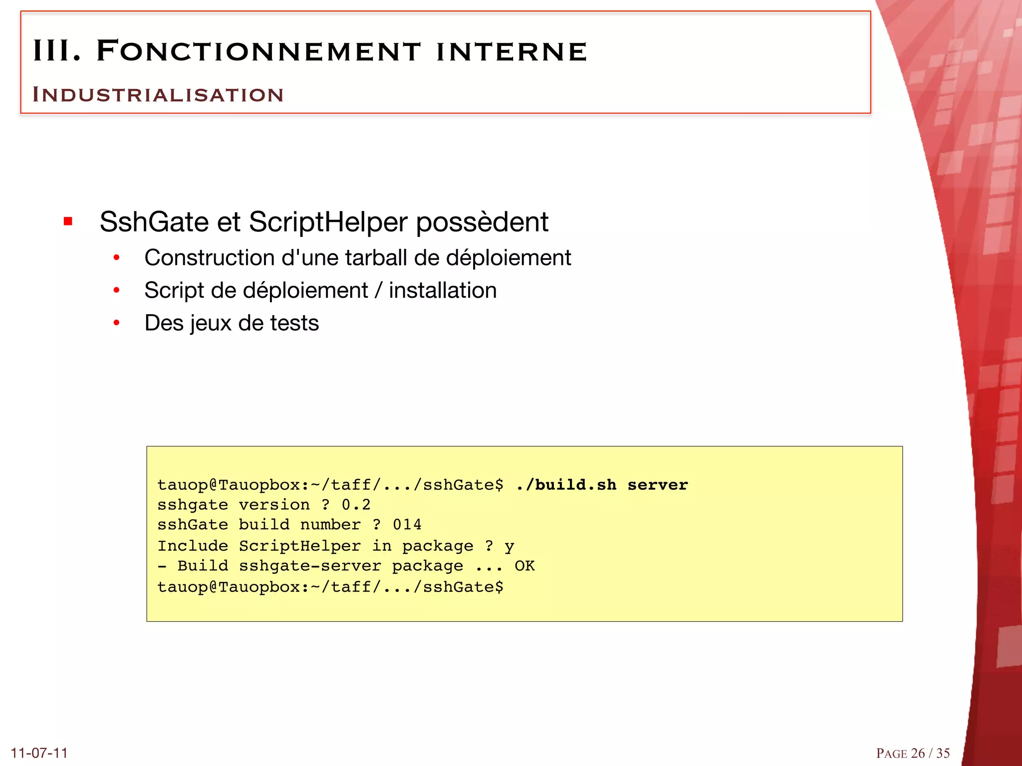 III.  Fonctionnement interne
  Industrialisation



       §  SshGate et ScriptHelper possèdent
            •  Construction d'une tarball de déploiement 
            •  Script de déploiement / installation 
            •  Des jeux de tests




                tauop@Tauopbox:~/taff/.../sshGate$ ./build.sh server !
                sshgate version ? 0.2 #
                sshGate build number ? 014 #
                Include ScriptHelper in package ? y#
                ­ Build sshgate­server package ... OK #
                tauop@Tauopbox:~/taff/.../sshGate$#




11-07-11
                                                                PAGE 26 / 35
 