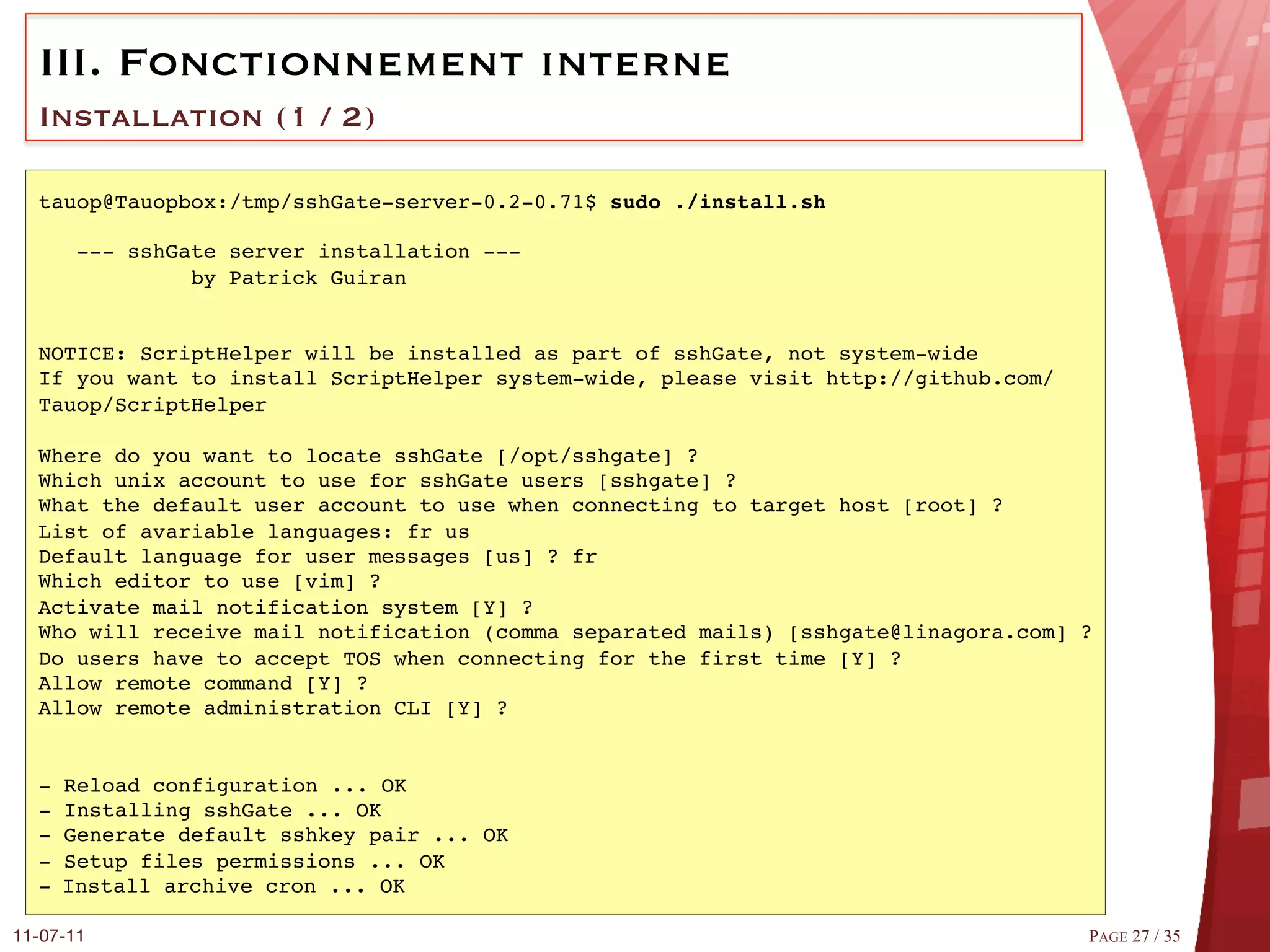 III.  Fonctionnement interne
  Installation (1 / 2)

  tauop@Tauopbox:/tmp/sshGate-server-0.2-0.71$ sudo ./install.sh!
  #
      --- sshGate server installation ---#
               by Patrick Guiran#
  #
  #
  NOTICE: ScriptHelper will be installed as part of sshGate, not system-wide#
  If you want to install ScriptHelper system-wide, please visit http://github.com/
  Tauop/ScriptHelper#
  #
  Where do you want to locate sshGate [/opt/sshgate] ?#
  Which unix account to use for sshGate users [sshgate] ?#
  What the default user account to use when connecting to target host [root] ?#
  List of avariable languages: fr us#
  Default language for user messages [us] ? fr#
  Which editor to use [vim] ?#
  Activate mail notification system [Y] ?#
  Who will receive mail notification (comma separated mails) [sshgate@linagora.com] ?#
  Do users have to accept TOS when connecting for the first time [Y] ?#
  Allow remote command [Y] ?#
  Allow remote administration CLI [Y] ?#
  #
  #
  - Reload configuration ... OK#
  - Installing sshGate ... OK#
  - Generate default sshkey pair ... OK#
  - Setup files permissions ... OK#
  -  Install archive cron ... OK#

11-07-11
                                                                           PAGE 27 / 35
 