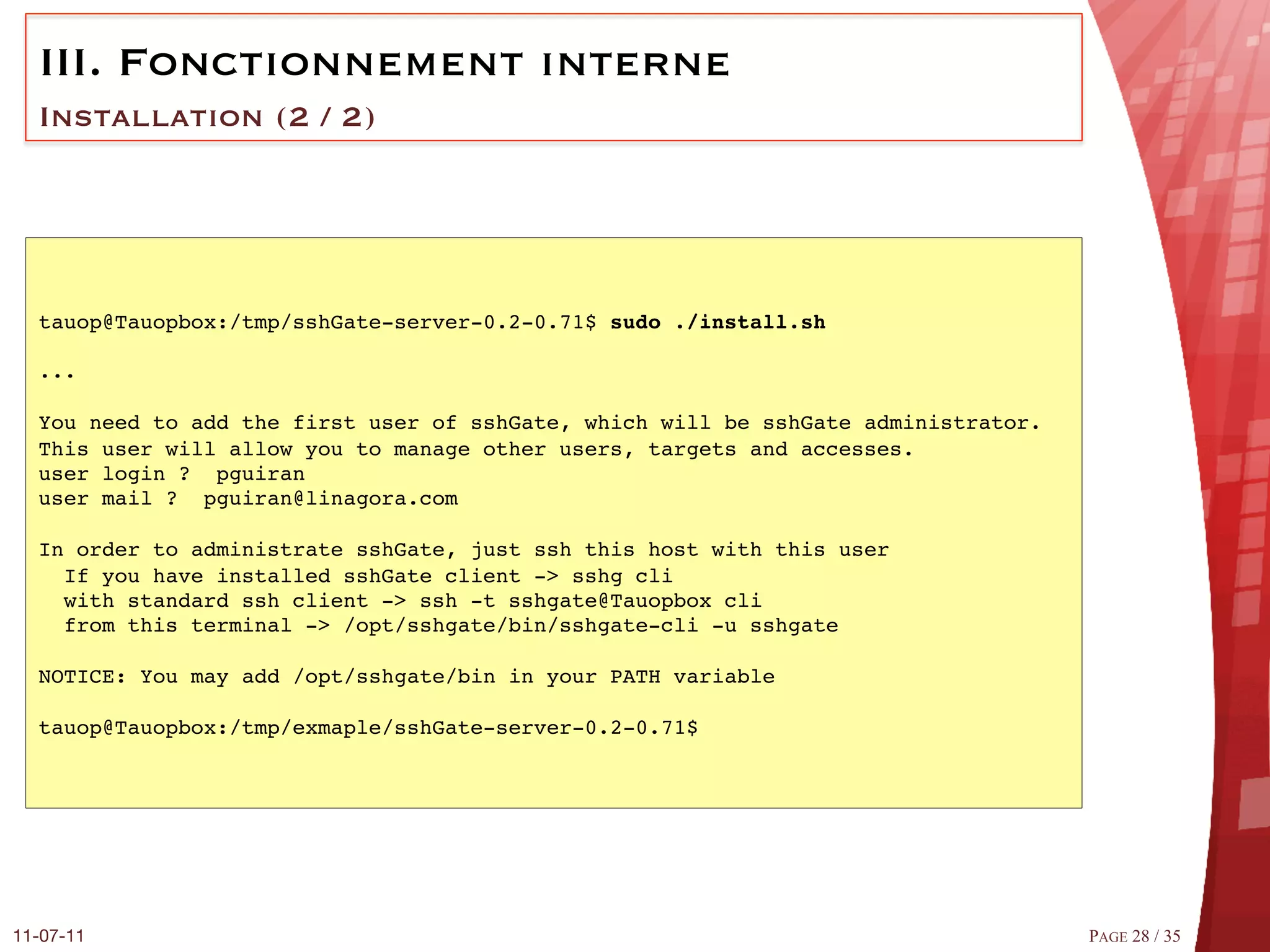 III.  Fonctionnement interne
  Installation (2 / 2)




  tauop@Tauopbox:/tmp/sshGate-server-0.2-0.71$ sudo ./install.sh!
  #
  ...#
  #
  You need to add the first user of sshGate, which will be sshGate administrator.#
  This user will allow you to manage other users, targets and accesses.#
  user login ? pguiran#
  user mail ? pguiran@linagora.com#
  #
  In order to administrate sshGate, just ssh this host with this user#
    If you have installed sshGate client -> sshg cli#
    with standard ssh client -> ssh -t sshgate@Tauopbox cli#
    from this terminal -> /opt/sshgate/bin/sshgate-cli -u sshgate#
  #
  NOTICE: You may add /opt/sshgate/bin in your PATH variable#
  #
  tauop@Tauopbox:/tmp/exmaple/sshGate-server-0.2-0.71$#




11-07-11
                                                                            PAGE 28 / 35
 