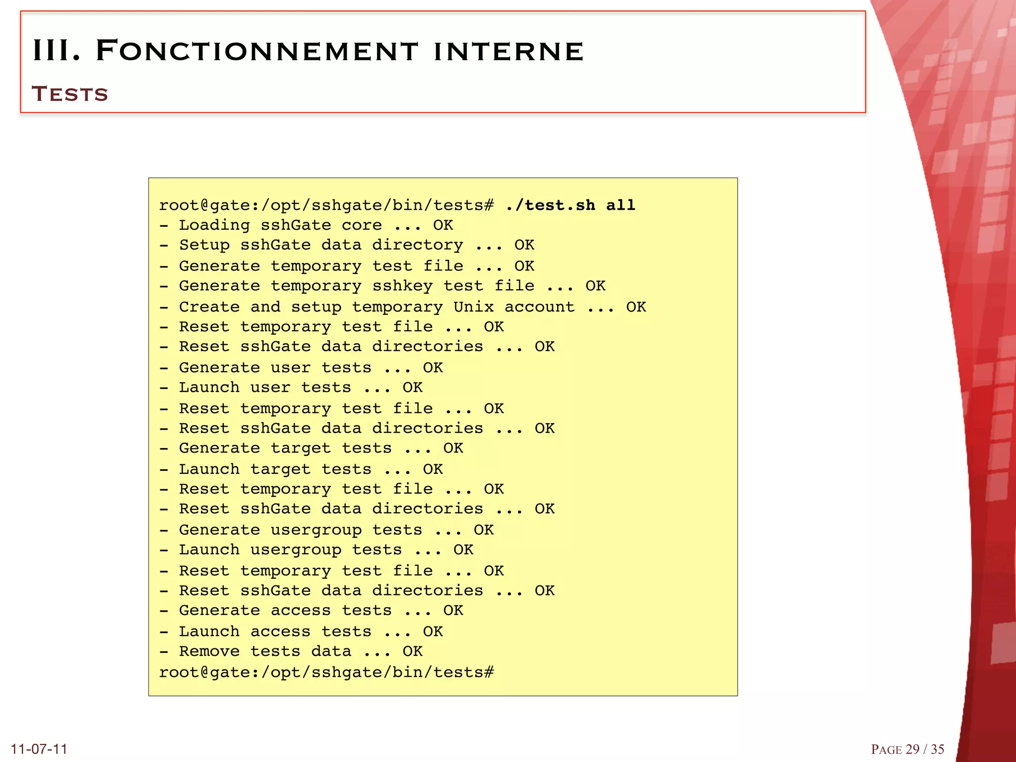 III.  Fonctionnement interne
  Tests


            root@gate:/opt/sshgate/bin/tests# ./test.sh all!
            - Loading sshGate core ... OK#
            - Setup sshGate data directory ... OK#
            - Generate temporary test file ... OK#
            - Generate temporary sshkey test file ... OK#
            - Create and setup temporary Unix account ... OK#
            - Reset temporary test file ... OK#
            - Reset sshGate data directories ... OK#
            - Generate user tests ... OK#
            - Launch user tests ... OK#
            - Reset temporary test file ... OK#
            - Reset sshGate data directories ... OK#
            - Generate target tests ... OK#
            - Launch target tests ... OK#
            - Reset temporary test file ... OK#
            - Reset sshGate data directories ... OK#
            - Generate usergroup tests ... OK#
            - Launch usergroup tests ... OK#
            - Reset temporary test file ... OK#
            - Reset sshGate data directories ... OK#
            - Generate access tests ... OK#
            - Launch access tests ... OK#
            - Remove tests data ... OK#
            root@gate:/opt/sshgate/bin/tests##



11-07-11
                                                       PAGE 29 / 35
 