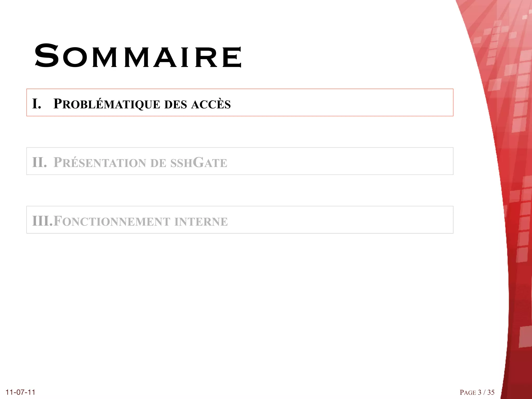 Sommaire
       I.  PROBLÉMATIQUE DES ACCÈS


       II.  PRÉSENTATION DE SSHGATE


       III. FONCTIONNEMENT INTERNE




11-07-11
                             PAGE 3 / 35
 