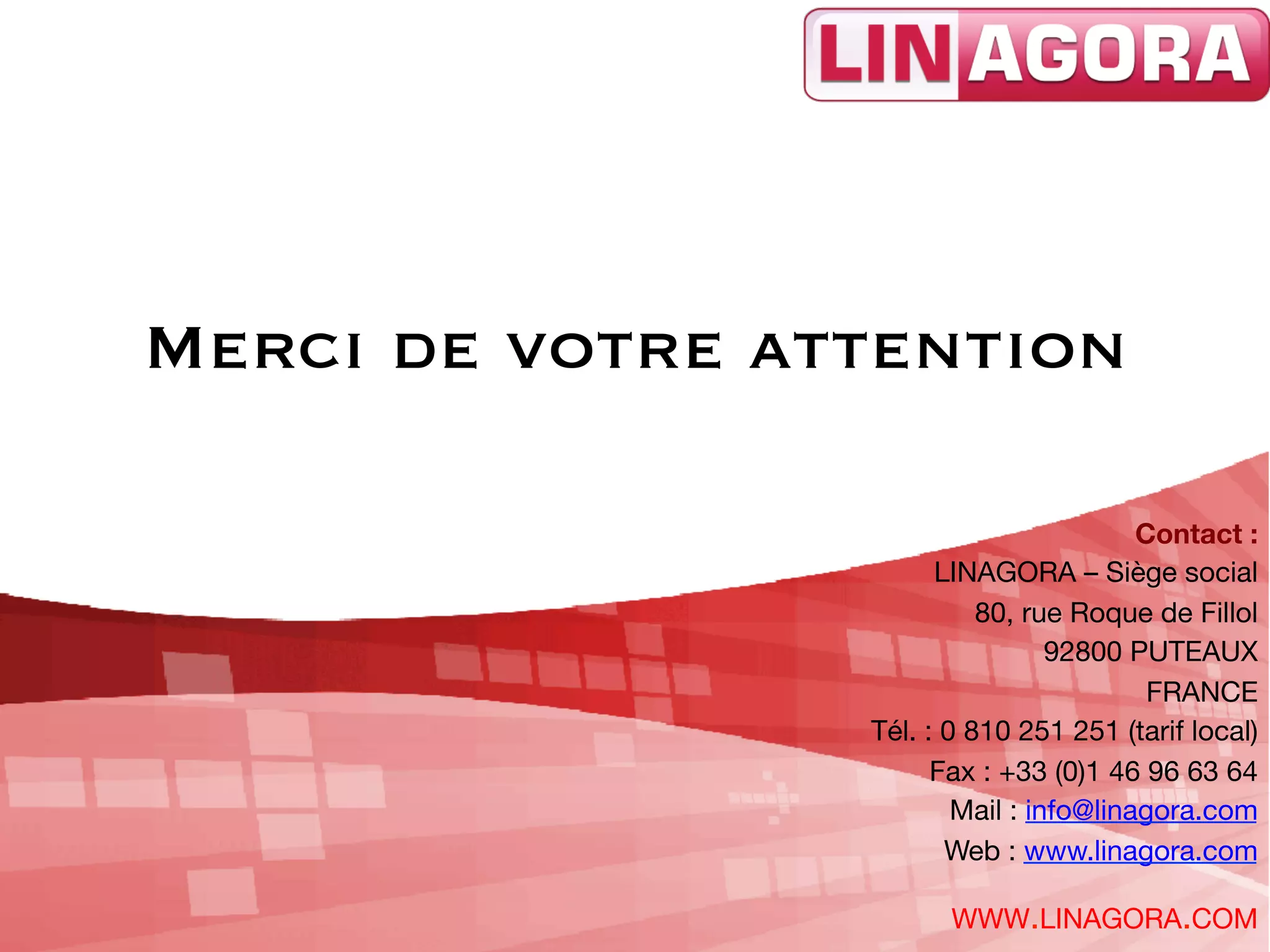 Merci de votre attention

                                         Contact : 
                       LINAGORA – Siège social
                           80, rue Roque de Fillol
                                  92800 PUTEAUX
                                          FRANCE
                 Tél. : 0 810 251 251 (tarif local)
                       Fax : +33 (0)1 46 96 63 64
                         Mail : info@linagora.com
                        Web : www.linagora.com 

                       WWW.LINAGORA.COM
 