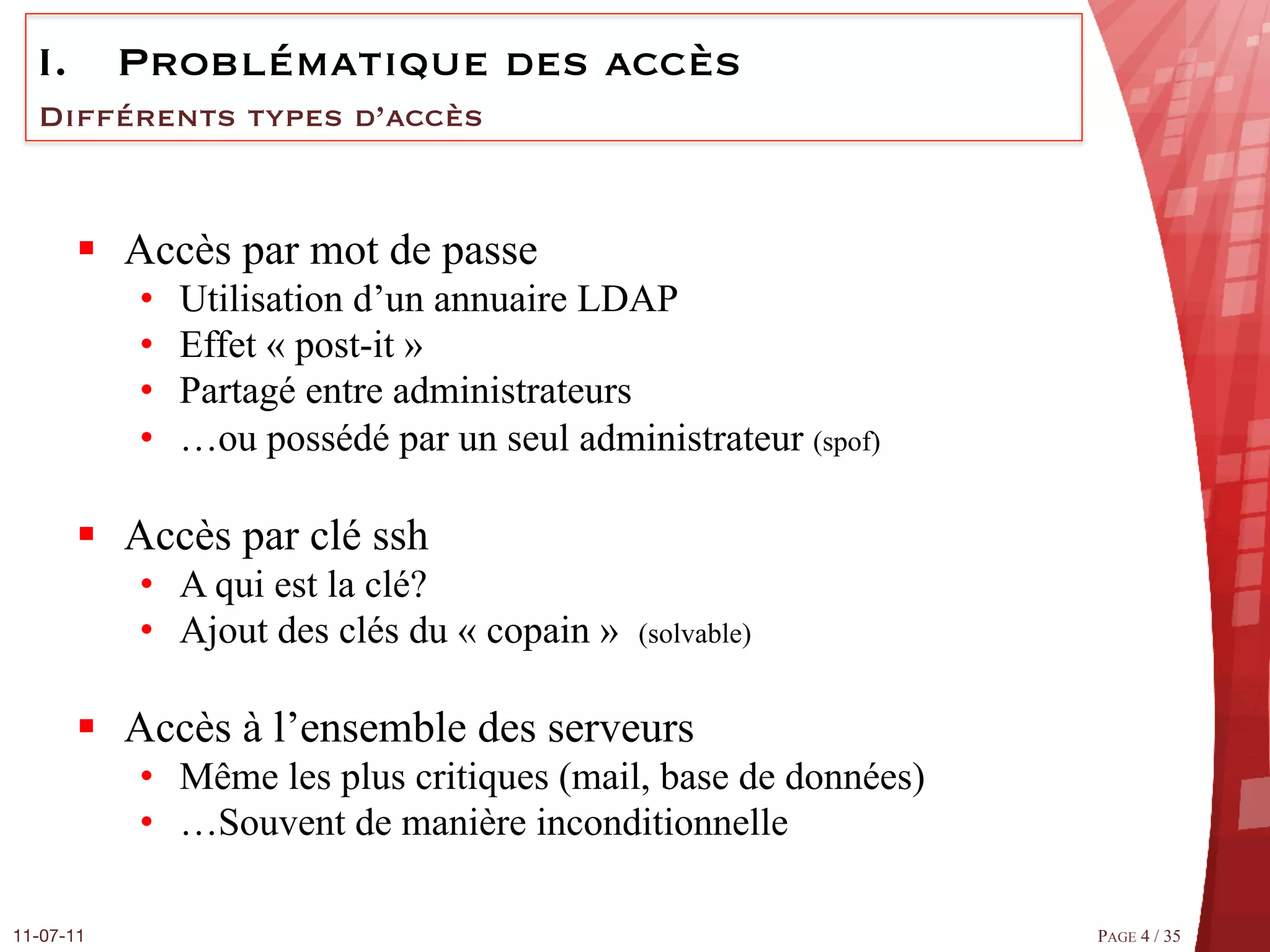 I.  Problématique des accès
  Différents types d’accès


       §  Accès par mot de passe
            •    Utilisation d’un annuaire LDAP
            •    Effet « post-it »
            •    Partagé entre administrateurs
            •    …ou possédé par un seul administrateur (spof)

       §  Accès par clé ssh
            •  A qui est la clé?
            •  Ajout des clés du « copain »   (solvable)


       §  Accès à l’ensemble des serveurs
            •  Même les plus critiques (mail, base de données)
            •  …Souvent de manière inconditionnelle

11-07-11
                                                        PAGE 4 / 35
 