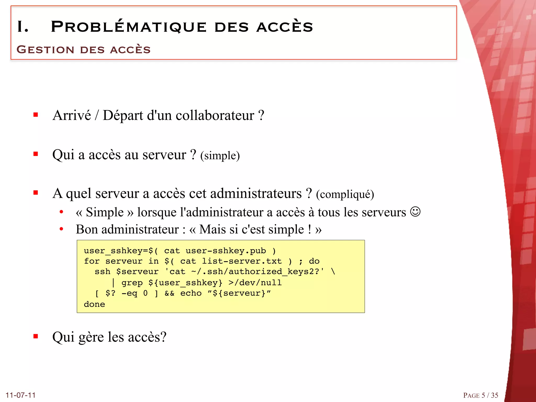 I.  Problématique des accès
  Gestion des accès



       §  Arrivé / Départ d'un collaborateur ?

       §  Qui a accès au serveur ? (simple)

       §  A quel serveur a accès cet administrateurs ? (compliqué)
            •  « Simple » lorsque l'administrateur a accès à tous les serveurs J
            •  Bon administrateur : « Mais si c'est simple ! »
                user_sshkey=$( cat user-sshkey.pub ) 
                for serveur in $( cat list­server.txt ) ; do 
                  ssh $serveur 'cat ~/.ssh/authorized_keys2?'  
                      | grep ${user_sshkey} >/dev/null  
                  [ $? ­eq 0 ] && echo ”${serveur}” 
                done#


       §  Qui gère les accès?


11-07-11
                                                                           PAGE 5 / 35
 